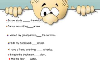 Sanny was sitting ___ a tree.
School starts ____ nine o’clock.
I visited my grandparents ___ the summer.
I’ll do my homework ___ dinner.
I have a friend who lives ____ America.
I made this bookmark ___ Mom.
Mix the flour ___ water.
 