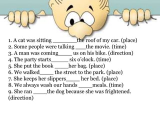 1. A cat was sitting _______the roof of my car. (place)
2. Some people were talking ___the movie. (time)
3. A man was coming____ us on his bike. (direction)
4. The party starts_____ six o’clock. (time)
5. She put the book ____her bag. (place)
6. We walked____ the street to the park. (place)
7. She keeps her slippers____ her bed. (place)
8. We always wash our hands ____meals. (time)
9. She ran ____the dog because she was frightened.
(direction)
 