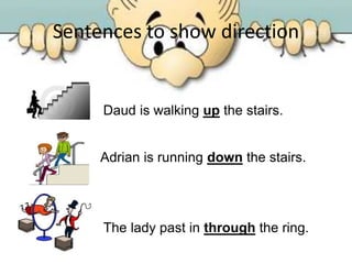 Sentences to show direction
Daud is walking up the stairs.
Adrian is running down the stairs.
The lady past in through the ring.
 