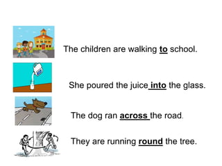 The children are walking to school.
She poured the juice into the glass.
The dog ran across the road.
They are running round the tree.
 