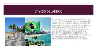 CITY RIO DE JANERIO
 Its complete name is Sao Sebastiao do Rio de
Janerio. It is the second city more populated of
Brazil. Some time ago, it was the capital of the
country. Considered as one of the most visited
places of people from South America. It is
widely known for the Cristo Redentor statue,
and the Pan de Azúcar, the extraordinaire
beaches of Copacabana and Ipanema, the
Nacional park of Tijuca, the Maracaná stadium,
its famous and ostentatious carnivals, its
characteristic dance moves and the Samba.
 