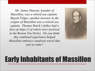 Early Inhabitants of Massillon Mr. James Duncan, founder of Massillon, was a retired sea captain.  Mayeh Folger, another investor in the origins of Massillon was a retired sea captain.  Thomas Rotch’s father had a fleet of ships (2 of which were involved in the Boston Tea Party).  Do you think this combined experience helped Massillon embrace canalway travel that was to come? 