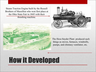 How it Developed Steam Traction Engine built by the Russell Brothers of Massillon who won first place at the Ohio State Fair in 1845 with their thrashing machine. The Hess-Snyder Plant  produced such things as stoves, furnaces, windmills, pumps, and chimney ventilator, etc.  