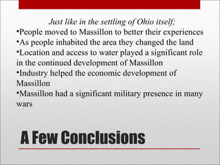 A Few Conclusions Just like in the settling of Ohio itself; People moved to Massillon to better their experiences As people inhabited the area they changed the land Location and access to water played a significant role in the continued development of Massillon Industry helped the economic development of Massillon Massillon had a significant military presence in many wars 