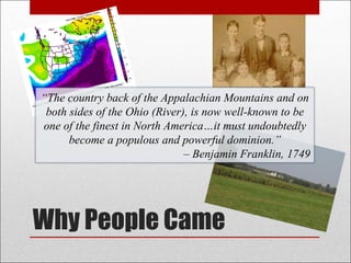 Why People Came “ The country back of the Appalachian Mountains and on both sides of the Ohio (River), is now well-known to be one of the finest in North America…it must undoubtedly become a populous and powerful dominion.” –  Benjamin Franklin, 1749 
