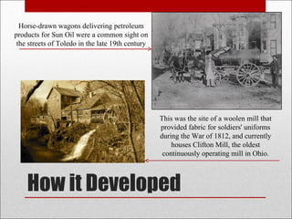 How it Developed Horse-drawn wagons delivering petroleum products for Sun Oil were a common sight on the streets of Toledo in the late 19th century This was the site of a woolen mill that provided fabric for soldiers' uniforms during the War of 1812, and currently houses Clifton Mill, the oldest continuously operating mill in Ohio. 