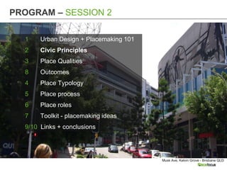 PROGRAM – SESSION 2

  1    Urban Design + Placemaking 101
  2    Civic Principles
  3    Place Qualities
  8    Outcomes
  4    Place Typology
  5    Place process
  6    Place roles
  7    Toolkit - placemaking ideas
  9/10 Links + conclusions




                                        Musk Ave, Kelvin Grove - Brisbane QLD
 