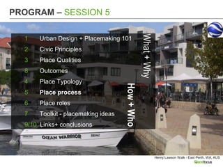 PROGRAM – SESSION 5




                                                 What + Why
  1    Urban Design + Placemaking 101
  2    Civic Principles
  3    Place Qualities
  8    Outcomes
  4    Place Typology




                                     How + Who
  5    Place process
  6    Place roles
  7    Toolkit - placemaking ideas
  9/10 Links+ conclusions




                                                              Henry Lawson Walk - East Perth, WA, AUS
 