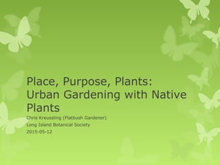 Place, Purpose, Plants:
Urban Gardening with Native
Plants
Chris Kreussling (Flatbush Gardener)
Long Island Botanical Society
2015-05-12
 