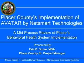 Placer County’s Implementation of AVATAR by Netsmart Technologies A Mid-Process Review of Placer’s  Behavioral Health System Implementation Placer County – Health & Human Services – Management Information Systems Eric P. Duran, MBA Placer County Sr. Project Manager Presented By: 