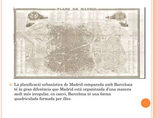    La planificació urbanística de Madrid comparada amb Barcelona
    té la gran diferència que Madrid està organitzada d’una manera
    molt més irregular, en canvi, Barcelona té una forma
    quadriculada formada per illes.
 