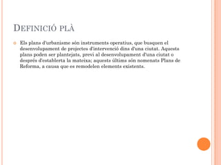 DEFINICIÓ PLÀ
   Els plans d'urbanisme són instruments operatius, que busquen el
    desenvolupament de projectes d'intervenció dins d'una ciutat. Aquests
    plans poden ser plantejats, previ al desenvolupament d'una ciutat o
    després d'establerta la mateixa; aquests últims són nomenats Plans de
    Reforma, a causa que es remodelen elements existents.
 