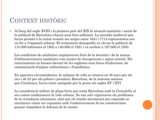 CONTEXT HISTÒRIC
   Al llarg del segle XVIII i la primera part del XIX la situació sanitària i social de
    la població de Barcelona s'havia anat fent asfixiant. La muralla medieval que
    havia permès a la ciutat resistir set setges entre 1641 i 1714 representava ara
    un fre a l'expansió urbana. El creixement demogràfic va elevar la població de
    115.000 habitants el 1802 a 140.000 el 1821 i va arribar a 187.000 el 1850.

    Les condicions de salubritat empitjoraven fruit de la densitat i de la manca
    d'infraestructures sanitàries com xarxes de clavegueram o aigua corrent. Els
    enterraments en fossars davant de les esglésies eren focus d'infeccions, de
    contaminació d'aigües subterrànies i d'epidèmies.

    En aquestes circumstàncies, la mitjana de vida se situava en 36 anys per als
    rics i de 23 per als pobres i jornalers. Barcelona, de la mateixa manera
    que Catalunya, havia estat castigada per la pesta als segles XV i XVI

    La consideració militar de plaça forta que tenia Barcelona amb la Ciutadella al
    seu costat condicionava la vida urbana. No tan sols s'ignoraven els problemes
    de la ciutadania intramurs, sinó que els tímids moviments per expandir-se
    extramurs varen ser reprimits amb l'enderrocament de les construccions
    perquè «impedien la defensa de la ciutat»
 