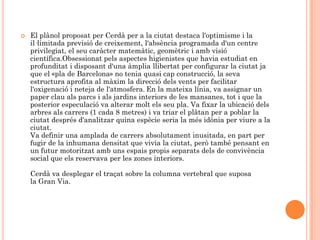    El plànol proposat per Cerdà per a la ciutat destaca l'optimisme i la
    il·limitada previsió de creixement, l'absència programada d'un centre
    privilegiat, el seu caràcter matemàtic, geomètric i amb visió
    científica.Obsessionat pels aspectes higienistes que havia estudiat en
    profunditat i disposant d'una àmplia llibertat per configurar la ciutat ja
    que el «pla de Barcelona» no tenia quasi cap construcció, la seva
    estructura aprofita al màxim la direcció dels vents per facilitar
    l'oxigenació i neteja de l'atmosfera. En la mateixa línia, va assignar un
    paper clau als parcs i als jardins interiors de les mansanes, tot i que la
    posterior especulació va alterar molt els seu pla. Va fixar la ubicació dels
    arbres als carrers (1 cada 8 metres) i va triar el plàtan per a poblar la
    ciutat després d'analitzar quina espècie seria la més idònia per viure a la
    ciutat.
    Va definir una amplada de carrers absolutament inusitada, en part per
    fugir de la inhumana densitat que vivia la ciutat, però també pensant en
    un futur motoritzat amb uns espais propis separats dels de convivència
    social que els reservava per les zones interiors.

    Cerdà va desplegar el traçat sobre la columna vertebral que suposa
    la Gran Via.
 