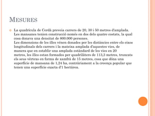MESURES
   La quadrícula de Cerdà preveia carrers de 20, 30 i 50 metres d'amplada.
    Les mansanes tenien construcció només en dos dels quatre costats, la qual
    cosa donava una densitat de 800.000 persones.
    Les dimensions de les illes vénen donades per les distàncies entre els eixos
    longitudinals dels carrers i la mateixa amplada d'aquestes vies, de
    manera que en establir una amplada estàndard de les vies en 20
    metres, les illes estan formades per quadrilàters de 113,3 metres, truncats
    els seus vèrtexs en forma de xamfrà de 15 metres, cosa que dóna una
    superfície de mansana de 1,24 ha, contràriament a la creença popular que
    tenen una superfície exacta d'1 hectàrea.
 