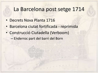 La Barcelona post setge 1714
• Decrets Nova Planta 1716
• Barcelona ciutat fortificada - reprimida
• Construcció Ciutadella (Verboom)
– Enderroc part del barri del Born
 