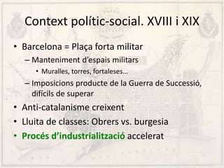Context polític-social. XVIII i XIX
• Barcelona = Plaça forta militar
– Manteniment d’espais militars
• Muralles, torres, fortaleses…
– Imposicions producte de la Guerra de Successió,
difícils de superar
• Anti-catalanisme creixent
• Lluita de classes: Obrers vs. burgesia
• Procés d’industrialització accelerat
 