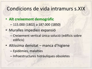 Condicions de vida intramurs s.XIX
• Alt creixement demogràfic
– 115.000 (1802) a 187.000 (1850)
• Muralles impedien expansió
– Creixement vertical única solució (edificis sobre
edificis)
• Altíssima densitat – manca d’higiene
– Epidèmies, malalties
– Infraestructures hidràuliques obsoletes
 