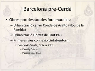 Barcelona pre-Cerdà
• Obres poc destacades fora muralles:
– Urbanització carrer Conde de Asalto (Nou de la
Rambla)
– Urbanització Hortes de Sant Pau
– Primeres vies connexió ciutat-entorn:
• Connexió Sants, Gràcia, Clot…
– Passeig Gràcia
– Passeig Sant Joan
 