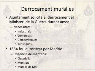Derrocament muralles
• Ajuntament solicità el derrocament al
Ministeri de la Guerra durant anys:
– Necessitats:
• Industrials
• Comercials
• Demogràfiques
• Turístiques
• 1854 fou autoritzat per Madrid:
– Exigència de mantenir:
• Ciutadella
• Montjuïc
• Muralla de Mar
 