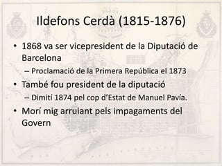 Ildefons Cerdà (1815-1876)
• 1868 va ser vicepresident de la Diputació de
Barcelona
– Proclamació de la Primera República el 1873
• També fou president de la diputació
– Dimití 1874 pel cop d’Estat de Manuel Pavía.
• Morí mig arruiant pels impagaments del
Govern
 