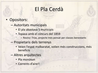 El Pla Cerdà
• Opositors:
– Autoritats municipals
• El pla abastava 5 municipis
• Topava amb el concurs del 1859
– Rovira i Trias, projecte més pensat per classes benestants
– Propietaris dels terrenys
• Veien l’espai malbaratat, volien més construccions, més
beneficis
– Altres arquitectes
• Pla monòton
• Corrents d’aire!!
 