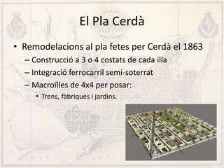 El Pla Cerdà
• Remodelacions al pla fetes per Cerdà el 1863
– Construcció a 3 o 4 costats de cada illa
– Integració ferrocarril semi-soterrat
– Macroïlles de 4x4 per posar:
• Trens, fàbriques i jardins.
 