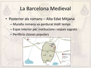 La Barcelona Medieval
• Posterior als romans – Alta Edat Mitjana
– Muralla romana va perdurar molt temps
– Espai interior per institucions i espais sagrats
– Perifèria classes populars
 