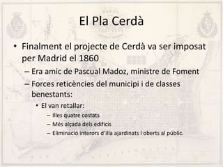 El Pla Cerdà
• Finalment el projecte de Cerdà va ser imposat
per Madrid el 1860
– Era amic de Pascual Madoz, ministre de Foment
– Forces reticències del municipi i de classes
benestants:
• El van retallar:
– Illes quatre costats
– Més alçada dels edificis
– Eliminació interors d’illa ajardinats i oberts al públic.
 