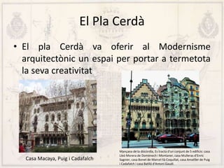 El Pla Cerdà
• El pla Cerdà va oferir al Modernisme
arquitectònic un espai per portar a termetota
la seva creativitat
Casa Macaya, Puig i Cadafalch
Mançana de la discòrdia, Es tracta d'un conjunt de 5 edificis: casa
Lleó Morera de Domènech i Montaner, casa Mulleras d'Enric
Sagnier, casa Bonet de Marcel·lià Coquillat, casa Amatller de Puig
i Cadafalch i casa Batlló d'Antoni Gaudí.
 