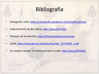 Bibliografia
• Cartografia i món, https://cartografic.wordpress.com/tag/barcelona/
• Esdeveniments de Barcelona, http://goo.gl/bz4JbB
• Finestres de la memòria, http://finestresdelamemoria.org
• Cerdà, http://www.gencat.cat/diue/doc/doc_23739348_1.pdf
• Les utopies socials i la construcció de la ciutat, http://goo.gl/RnWJ6j
 