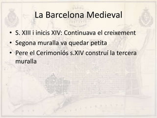 La Barcelona Medieval
• S. XIII i inicis XIV: Continuava el creixement
• Segona muralla va quedar petita
• Pere el Cerimoniós s.XIV construí la tercera
muralla
 