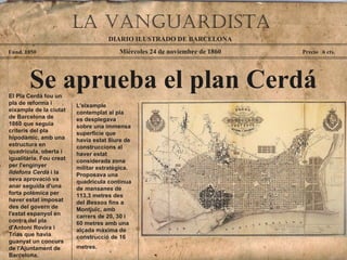 Miércoles 24 de noviembre de 1860 Fund. 1850 Precio  6 cts. Se aprueba el plan Cerdá El Pla Cerdà fou un pla de reforma i eixample de la ciutat de Barcelona de 1860 que seguia criteris del pla hipodàmic, amb una estructura en quadrícula, oberta i igualitària. Fou creat per l'enginyer  Ildefons Cerdà  i la seva aprovació va anar seguida d'una forta polèmica per haver estat imposat des del govern de l'estat espanyol en contra del pla d'Antoni Rovira i Trias que havia guanyat un concurs de l'Ajuntament de Barcelona.  DIARIO ILUSTRADO DE BARCELONA La vanguardiSTA L'eixample contemplat al pla es desplegava sobre una immensa superfície que havia estat lliure de construccions al haver estat considerada zona militar estratègica. Proposava una quadrícula contínua de  mansanes  de 113,3 metres des del  Bessos  fins a Montjuïc, amb carrers de 20, 30 i 60 metres amb una alçada màxima de construcció de 16 metres.   