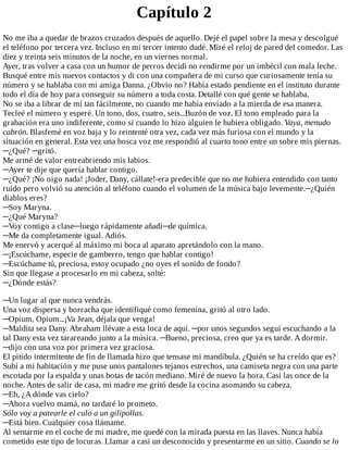 Capítulo	2
No	me	iba	a	quedar	de	brazos	cruzados	después	de	aquello.	Dejé	el	papel	sobre	la	mesa	y	descolgué
el	teléfono	por	tercera	vez.	Incluso	en	mi	tercer	intento	dudé.	Miré	el	reloj	de	pared	del	comedor.	Las
diez	y	treinta	seis	minutos	de	la	noche,	en	un	viernes	normal.
Ayer,	tras	volver	a	casa	con	un	humor	de	perros	decidí	no	rendirme	por	un	imbécil	con	mala	leche.
Busqué	entre	mis	nuevos	contactos	y	di	con	una	compañera	de	mi	curso	que	curiosamente	tenía	su
número	y	se	hablaba	con	mi	amiga	Danna.	¿Obvio	no?	Había	estado	pendiente	en	el	instituto	durante
todo	el	día	de	hoy	para	conseguir	su	número	a	toda	costa.	Detallé	con	qué	gente	se	hablaba.
No	se	iba	a	librar	de	mí	tan	fácilmente,	no	cuando	me	había	enviado	a	la	mierda	de	esa	manera.
Tecleé	el	número	y	esperé.	Un	tono,	dos,	cuatro,	seis...Buzón	de	voz.	El	tono	empleado	para	la
grabación	era	uno	indiferente,	como	si	cuando	lo	hizo	alguien	le	hubiera	obligado.	Vaya,	menudo
cabrón.	Blasfemé	en	voz	baja	y	lo	reintenté	otra	vez,	cada	vez	más	furiosa	con	el	mundo	y	la
situación	en	general.	Esta	vez	una	hosca	voz	me	respondió	al	cuarto	tono	entre	un	sobre	mis	piernas.
─¿Qué?	─gritó.
Me	armé	de	valor	entreabriendo	mis	labios.
─Ayer	te	dije	que	quería	hablar	contigo.
─¿Qué?	¡No	oigo	nada!	¡Joder,	Dany,	cállate!-era	predecible	que	no	me	hubiera	entendido	con	tanto
ruido	pero	volvió	su	atención	al	teléfono	cuando	el	volumen	de	la	música	bajo	levemente.─¿Quién
diablos	eres?
─Soy	Maryna.
─¿Qué	Maryna?
─Voy	contigo	a	clase─luego	rápidamente	añadí─de	química.
─Me	da	completamente	igual.	Adiós.
Me	enervó	y	acerqué	al	máximo	mi	boca	al	aparato	apretándolo	con	la	mano.
─¡Escúchame,	especie	de	gamberro,	tengo	que	hablar	contigo!
─Escúchame	tú,	preciosa,	estoy	ocupado	¿no	oyes	el	sonido	de	fondo?
Sin	que	llegase	a	procesarlo	en	mi	cabeza,	solté:
─¿Dónde	estás?
	
─Un	lugar	al	que	nunca	vendrás.
Una	voz	dispersa	y	borracha	que	identifiqué	como	femenina,	gritó	al	otro	lado.
─Opium,	Opium...¡Va	Jean,	déjala	que	venga!
─Maldita	sea	Dany.	Abraham	llévate	a	esta	loca	de	aquí.	─por	unos	segundos	seguí	escuchando	a	la
tal	Dany	esta	vez	tarareando	junto	a	la	música.	─Bueno,	preciosa,	creo	que	ya	es	tarde.	A	dormir.
─dijo	con	una	voz	por	primera	vez	graciosa.
El	pitido	intermitente	de	fin	de	llamada	hizo	que	tensase	mi	mandíbula.	¿Quién	se	ha	creído	que	es?
Subí	a	mi	habitación	y	me	puse	unos	pantalones	tejanos	estrechos,	una	camiseta	negra	con	una	parte
escotada	por	la	espalda	y	unas	botas	de	tacón	mediano.	Miré	de	nuevo	la	hora.	Casi	las	once	de	la
noche.	Antes	de	salir	de	casa,	mi	madre	me	gritó	desde	la	cocina	asomando	su	cabeza.
─Eh,	¿A	dónde	vas	cielo?
─Ahora	vuelvo	mamá,	no	tardaré	lo	prometo.
Sólo	voy	a	patearle	el	culo	a	un	gilipollas.
─Está	bien.	Cualquier	cosa	llámame.
Al	sentarme	en	el	coche	de	mi	madre,	me	quedé	con	la	mirada	puesta	en	las	llaves.	Nunca	había
cometido	este	tipo	de	locuras.	Llamar	a	casi	un	desconocido	y	presentarme	en	un	sitio.	Cuando	se	lo
 