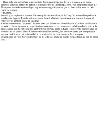 ─	Ha	cogido	una	borrachera	y	ha	vomitado	fuera,	pero	tengo	que	llevarle	a	su	casa	y	no	puedo
conducir	tampoco	porque	he	bebido.	Sé	que	jode	que	os	interrumpa,	pero	Jean,	¿le	puedes	llevar	tú?
Él	suspiró,	mirándome	de	soslayo,	seguramente	asegurándose	de	que	no	iba	a	echar	a	correr.	Me
cogió	de	la	mano.
─	Sí,	claro.
Entre	él	y	yo	cogimos	al	enorme	Abraham	y	lo	subimos	al	coche	de	Dany.	Yo	me	quedé	sujetándole
la	cabeza	en	la	parte	de	atrás,	mientras	intuía	las	miradas	intermitentes	que	me	lanzaba	Jean	por	el
retrovisor	de	camino	a	casa	de	su	amigo.
Y	así	terminó	nuestra	“promesa”	de	tener	sexo	por	última	vez.	No	teniéndolo.	Con	Jean	subiéndose	a
un	avión	el	lunes	siguiente	y	yo	quedándome	recostada	en	mi	cama	con	el	móvil	rondando	entre	mis
dedos.	Desde	ese	día	me	obligué	a	centrarme	en	mi	vida	como	si	fuera	lo	único	vital	(aunque	Jean	se
mantenía	en	mi	cabeza	día	si	día	también	irremediablemente),	los	meses	de	curso	que	me	quedaban
antes	de	decidirme	a	qué	universidad	ir	en	septiembre,	se	presentaban	arduos	y	largos.
Dejaría	atrás	un	episodio	“sentimental”	de	mi	vida	casi	adulta	en	cuanto	me	graduase,	de	eso	no	había
duda.
 