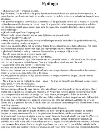 Epílogo
─	¿Emancipación?	─	pregunté	a	Loren.
Soplaba	viento	frío	en	el	banco	del	patio	de	nuestro	instituto	donde	nos	encontrábamos	sentadas.	A
pesar	de	estar	ya	a	finales	de	invierno	y	cada	vez	más	cerca	de	la	primavera,	todavía	había	que	ir	bien
abrigadas.
─	Se	puede	conseguir	si	convences	al	asistente	social	de	que	puedes	valerte	por	ti	misma.	─	aclaró	la
rubia─	Pero	también	depende	de	ciertas	cosas.	Si	tu	padre	borracho	intenta	pegarte	mientras	hablas
con	el	asistente	social,	ganas	puntos	para	salir	de	casa	o	si	tu	situación	familiar	es	tan	urgente	que
mejor	estar	lejZ>
─	¿Eso	hizo	el	tuyo	Danna?	─	pregunté.
Ella	movió	la	cabeza	afirmativamente	pero	bajándola	un	poco	después.
─	Vaya...¿y	dónde	vives	ahora?
─	Dany	me	ha	acogido	en	su	casa.	─	explicó	ella	de	pronto	más	animada	─	Es	genial	vivir	con	ella,
nunca	discutimos	y	me	deja	mi	espacio.
Sonreí.	Me	imaginé	a	Dany	con	su	peculiar	forma	de	ser.	Aburrirse	no	se	habrá	aburrido.	Por	como
evitaba	nuestras	miradas	la	morena,	supe	que	la	pelirroja	ya	habría	hecho	de	las	suyas.
─	¿Lo	habéis	hecho?	─	solté	y	Loren	me	dio	un	codazo	y	me	quejé.─	Que	bruta.
─	Pues	lo	siento	¿cómo	se	te	ocurre	decir	eso?
─	No,	Loren.	Maryna	está	en	lo	cierto.	─	dijo	Danna.
La	rubia	abrió	mucho	los	ojos.	Sabía	que	de	vez	en	cuando	se	besaba	o	liaba	con	tías	en	discotecas
pero	no	que	les	gustase	hasta	tal	punto.	Nunca	se	creyó	el	cuento	de	que	era	bisexual.
─	¿A	qué	está	como	una	cabra?	─	le	dije	entre	risas.
─	Como	una	cabra	montesa.	─	afirmó	Danna.
Reímos	pero	la	única	que	no	comprendía	el	rollo	que	compartíamos	era	la	animadora.	Levantó	sus
brazos	y	los	colocó	a	cada	lado,	mío	y	de	Danna.
─	A	ver,	que	me	he	perdido.	─	dijo	con	una	mueca.	─	Empezad	desde	lo	de	que	Danna	ha	tenido
relaciones	con	otra	tía.
─	No	se	trata	de	una	tía	cualquiera	Loren	─	anoté	─	Se	trata	de	Danielle,	una	bisexual	loca	pero	muy
buena	gente.	─	solté	otra	carcajada.
─	Sí	─	susurró	Danna	ruborizándose	un	poco.
Entonces	comprendí	que	lo	suyo	iba	más	allá.	Más	allá	del	sexo.	Sin	poder	evitarlo,	viendo	a	Chace
cruzar	por	los	pasillos	a	lo	lejos,	me	recordó	a	él.	No	porque	fuese	su	primo	sino	por	pensar	en	la
relación	que	estaban	teniendo	mi	amiga	con	Dany.	Pensar,	en	que	podría	haber	terminado	así
con...Hacía	como	dos	meses	que	Chace	Harrows	había	vuelto	al	instituto	después	de	salir	del	hospital.
Yo	no	era	que	le	evitara	pero	él	tampoco	se	acercó	a	mí,	cosa	que	agradecí.	Además	éste	sería	su
último	año	y	le	perdería	de	vista.	Ya	le	iba	bien	con	sus	nuevas	conquistas	pero	la	última	de	sus	frases
me	caló	y	bastante.
“Jean	está	jugando	contigo”.	Al	final	el	maldito	tuvo	parte	de	razón.
De	todos	modos,	a	mí	que	me	dejara	en	paz	era	lo	mejor	que	podía	pasarme	después	de	nuestra
después	de	nuestra	conversación	en	el	hospital	antes	de	navidades	y	de	la	marcha	del	moreno.
La	semana	pasó	francamente	rápida	y	por	un	casual,	Dany	me	llamó	el	sábado	por	la	tarde.	¿Volvería
a	insistir	en	que	fuese	al	Pub	Geroge?	Ir	allí	me	dolía	mucho,	pensar	en	que	no	me	esperaba	él
tumbado	en	el	sofá	o	fumando	o	tomándose	una	birra...seguía	sin	olvidarle	definitivamente.	Cualquier
cosa	me	recordaba	a	Jean,	desde	un	simple	lugar	hasta	una	conversa.	Lo	que	sí	había	evitado	había
sido	pisar	sitios	que	pudiese	rememorar	escenas	con	él	y	caer	otra	vez	en	declive	emocional.	En	estos
 