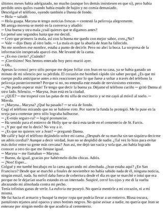 últimos	meses	había	adelgazado,	no	mucho	(aunque	los	demás	insistiesen	en	que	sí),	pero	había
perdido	unos	quilos	cuando	había	estado	de	bajón	y	no	comía	demasiado.
Descolgué	el	teléfono,	oyendo	también	a	Danna	de	fondo.
─	Hola	─	saludé.
─	Hola	guapa.	Maryna	te	tengo	noticias	frescas	─	contestó	la	pelirroja	alegremente.
Mi	amiga	morena	se	metió	en	la	conversa	y	añadió:
─	Una	buena	y	otra	mala	¿cuál	quieres	que	te	digamos	antes?
Lo	pensé	uno	segundos	hasta	que	me	decidí.
─	Creo	que	primero	la	mala,	así	con	la	buena	me	quedo	con	mejor	sabor,	creo.¿No?
─	Vale	─	dijo	Dany	al	otro	lado.	─	La	mala	es	que	la	abuela	de	Jean	ha	fallecido.
No	me	nombres	ese	nombre,	estaba	a	punto	de	decirle.	Pero	no	abrí	la	boca.	La	sorpresa	de	la
información	inesperada	aparcó	eso.	Me	levanté	de	la	cama.
─	¿Es	eso	cierto?	¿Cuándo?
─	¡Ciertísimo!	Nos	hemos	enterado	hoy	pero	murió	ayer.
─	Oh...
Apenas	la	conocí	pero	sólo	porque	me	dejase	follar	con	Jean	en	su	casa,	ya	se	había	ganado	un
minuto	de	mi	silencio	por	su	pérdida.	El	corazón	me	bombeó	rápido	sin	saber	porqué.	¿Es	que	mi
cuerpo	podía	anticiparse	antes	a	mis	reacciones	por	lo	que	fuese	a	soltar	a	través	del	teléfono	la
pelirroja	posteriormente?	Porque	si	no,	no	entendía	este	estado	de	nerviosismo	extremo.
─	¡No	puedo	esperar	más!	Te	tengo	que	decir	la	buena	ya.	Déjame	el	teléfono	cariño	─	gritó	Danna	al
otro	lado.	Silencio.	─	Maryna,	Jean	está	en	la	ciudad.
─	¿QUÉ?	─	me	tropecé	con	las	patas	de	mi	silla	de	escritorio	y	se	me	cayó	al	móvil	al	suelo.	─
Mierda.
─	¿Maryna...	Maryna?	¿Qué	ha	pasado?	─	se	oía	de	fondo.
Cogí	el	teléfono	mirando	que	no	se	hubiese	roto.	Por	suerte	la	funda	lo	protegió.	Me	lo	puse	en	la
oreja	para	contestar	pero	sólo	lograba	balbucear.
─	¿E-estás	segurr-ra?	─	logré	pronunciar.
─	Ha	venido	para	el	entierro	de	Holly	que	se	dará	esta	tarde	en	el	cementerio	de	St.	Farris.
─	¿Y	por	qué	me	lo	decís?	No	voy	a	ir.
─	¿Es	que	no	quieres	ver	a	Jean?	─	preguntó	Danna.
Me	callé	y	bajé	el	teléfono	dejándolo	sobre	mi	cama.	¿Después	de	su	marcha	sin	tan	siquiera	decirme
un	adiós	cordial?	Aunque	a	decir	verdad,	Jean	no	se	despidió	de	nadie.	¿Tal	vez	lo	hizo	para	evitar
más	dolor	entre	su	gente	más	cercana?	Aun	así,	me	dejó	tan	vacía	y	sola	que...no	había	logrado
conocer	a	otro	tío	que	me	llenase	igual.
─	Maryna	─	me	llamaban	─	Maryna.
─	Bueno,	da	igual,	gracias	por	habérmelo	dicho	chicas.	Adiós.
─	¡Noo!	Esper...
Colgué	y	me	tumbé	bocabajo	en	la	cama	agarrando	mi	almohada.	¿Jean	estaba	aquí?	¿En	San
Francisco?	Desde	que	se	marchó	a	finales	de	noviembre	no	había	sabido	nada	de	él,	ninguna	noticia,
ningún	email,	nada.	Su	móvil	daba	fuera	de	cobertura	desde	el	día	en	que	se	marchó	e	intuí	que	era
porque	no	le	dejarían	usarlo	estando	en	un	internado.	Suspiré,	cerré	los	ojos	y	me	di	la	vuelta
abrazando	mi	almohada	contra	mi	pecho.
Tenía	infinitas	ganas	de	verle.	La	euforia	me	poseyó.	No	quería	mentirle	a	mi	corazón,	ni	a	mí
misma.
Me	fui	hacia	el	armario	y	busqué	la	mejor	ropa	que	podría	llevar	a	un	entierro.	Blusa	oscura,
pantalones	tejanos	azul	opacos	y	unos	botines	negros.	No	quise	avisar	a	nadie,	no	quería	que	Jean	se
enterase	por	ningún	medio	de	que	acudiría	al	cementerio.
 