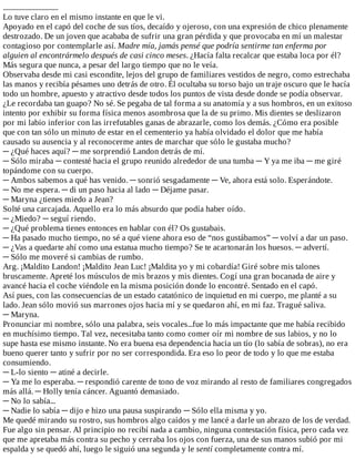 .................................
Lo	tuve	claro	en	el	mismo	instante	en	que	le	vi.
Apoyado	en	el	capó	del	coche	de	sus	tíos,	decaído	y	ojeroso,	con	una	expresión	de	chico	plenamente
destrozado.	De	un	joven	que	acababa	de	sufrir	una	gran	pérdida	y	que	provocaba	en	mí	un	malestar
contagioso	por	contemplarle	así.	Madre	mía,	jamás	pensé	que	podría	sentirme	tan	enferma	por
alguien	al	encontrármelo	después	de	casi	cinco	meses.	¿Hacía	falta	recalcar	que	estaba	loca	por	él?
Más	segura	que	nunca,	a	pesar	del	largo	tiempo	que	no	le	veía.
Observaba	desde	mi	casi	escondite,	lejos	del	grupo	de	familiares	vestidos	de	negro,	como	estrechaba
las	manos	y	recibía	pésames	uno	detrás	de	otro.	Él	ocultaba	su	torso	bajo	un	traje	oscuro	que	le	hacía
todo	un	hombre,	apuesto	y	atractivo	desde	todos	los	puntos	de	vista	desde	donde	se	podía	observar.
¿Le	recordaba	tan	guapo?	No	sé.	Se	pegaba	de	tal	forma	a	su	anatomía	y	a	sus	hombros,	en	un	exitoso
intento	por	exhibir	su	forma	física	menos	asombrosa	que	la	de	su	primo.	Mis	dientes	se	deslizaron
por	mi	labio	inferior	con	las	irrefutables	ganas	de	abrazarle,	como	los	demás.	¿Cómo	era	posible
que	con	tan	sólo	un	minuto	de	estar	en	el	cementerio	ya	había	olvidado	el	dolor	que	me	había
causado	su	ausencia	y	al	reconocerme	antes	de	marchar	que	sólo	le	gustaba	mucho?
─	¿Qué	haces	aquí?	─	me	sorprendió	Landon	detrás	de	mí.
─	Sólo	miraba	─	contesté	hacia	el	grupo	reunido	alrededor	de	una	tumba	─	Y	ya	me	iba	─	me	giré
topándome	con	su	cuerpo.
─	Ambos	sabemos	a	qué	has	venido.	─	sonrió	sesgadamente	─	Ve,	ahora	está	solo.	Esperándote.
─	No	me	espera.	─	di	un	paso	hacia	al	lado	─	Déjame	pasar.
─	Maryna	¿tienes	miedo	a	Jean?
Solté	una	carcajada.	Aquello	era	lo	más	absurdo	que	podía	haber	oído.
─	¿Miedo?	─	seguí	riendo.
─	¿Qué	problema	tienes	entonces	en	hablar	con	él?	Os	gustabais.
─	Ha	pasado	mucho	tiempo,	no	sé	a	qué	viene	ahora	eso	de	“nos	gustábamos”	─	volví	a	dar	un	paso.
─	¿Vas	a	quedarte	ahí	como	una	estatua	mucho	tiempo?	Se	te	acartonarán	los	huesos.	─	advertí.
─	Sólo	me	moveré	si	cambias	de	rumbo.
Arg.	¡Maldito	Landon!	¡Maldito	Jean	Luc!	¡Maldita	yo	y	mi	cobardía!	Giré	sobre	mis	talones
bruscamente.	Apreté	los	músculos	de	mis	brazos	y	mis	dientes.	Cogí	una	gran	bocanada	de	aire	y
avancé	hacia	el	coche	viéndole	en	la	misma	posición	donde	lo	encontré.	Sentado	en	el	capó.
Así	pues,	con	las	consecuencias	de	un	estado	catatónico	de	inquietud	en	mi	cuerpo,	me	planté	a	su
lado.	Jean	sólo	movió	sus	marrones	ojos	hacia	mí	y	se	quedaron	ahí,	en	mi	faz.	Tragué	saliva.
─	Maryna.
Pronunciar	mi	nombre,	sólo	una	palabra,	seis	vocales...fue	lo	más	impactante	que	me	había	recibido
en	muchísimo	tiempo.	Tal	vez,	necesitaba	tanto	como	comer	oír	mi	nombre	de	sus	labios,	y	no	lo
supe	hasta	ese	mismo	instante.	No	era	buena	esa	dependencia	hacia	un	tío	(lo	sabía	de	sobras),	no	era
bueno	querer	tanto	y	sufrir	por	no	ser	correspondida.	Era	eso	lo	peor	de	todo	y	lo	que	me	estaba
consumiendo.
─	L-lo	siento	─	atiné	a	decirle.
─	Ya	me	lo	esperaba.	─	respondió	carente	de	tono	de	voz	mirando	al	resto	de	familiares	congregados
más	allá.	─	Holly	tenía	cáncer.	Aguantó	demasiado.
─	No	lo	sabía...
─	Nadie	lo	sabía	─	dijo	e	hizo	una	pausa	suspirando	─	Sólo	ella	misma	y	yo.
Me	quedé	mirando	su	rostro,	sus	hombros	algo	caídos	y	me	lancé	a	darle	un	abrazo	de	los	de	verdad.
Fue	algo	sin	pensar.	Al	principio	no	recibí	nada	a	cambio,	ninguna	contestación	física,	pero	cada	vez
que	me	apretaba	más	contra	su	pecho	y	cerraba	los	ojos	con	fuerza,	una	de	sus	manos	subió	por	mi
espalda	y	se	quedó	ahí,	luego	le	siguió	una	segunda	y	le	sentí	completamente	contra	mí.
 