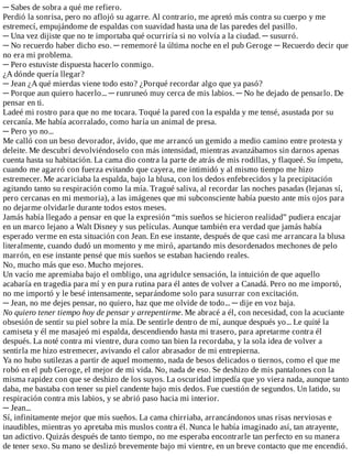 ─	Sabes	de	sobra	a	qué	me	refiero.
Perdió	la	sonrisa,	pero	no	aflojó	su	agarre.	Al	contrario,	me	apretó	más	contra	su	cuerpo	y	me
estremecí,	empujándome	de	espaldas	con	suavidad	hasta	una	de	las	paredes	del	pasillo.
─	Una	vez	dijiste	que	no	te	importaba	qué	ocurriría	si	no	volvía	a	la	ciudad.	─	susurró.
─	No	recuerdo	haber	dicho	eso.	─	rememoré	la	última	noche	en	el	pub	Geroge	─	Recuerdo	decir	que
no	era	mi	problema.
─	Pero	estuviste	dispuesta	hacerlo	conmigo.
¿A	dónde	quería	llegar?
─	Jean	¿A	qué	mierdas	viene	todo	esto?	¿Porqué	recordar	algo	que	ya	pasó?
─	Porque	aun	quiero	hacerlo...	─	runruneó	muy	cerca	de	mis	labios.	─	No	he	dejado	de	pensarlo.	De
pensar	en	ti.
Ladeé	mi	rostro	para	que	no	me	tocara.	Toqué	la	pared	con	la	espalda	y	me	tensé,	asustada	por	su
cercanía.	Me	había	acorralado,	como	haría	un	animal	de	presa.
─	Pero	yo	no...
Me	calló	con	un	beso	devorador,	ávido,	que	me	arrancó	un	gemido	a	medio	camino	entre	protesta	y
deleite.	Me	descubrí	devolviéndoselo	con	más	intensidad,	mientras	avanzábamos	sin	darnos	apenas
cuenta	hasta	su	habitación.	La	cama	dio	contra	la	parte	de	atrás	de	mis	rodillas,	y	flaqueé.	Su	ímpetu,
cuando	me	agarró	con	fuerza	evitando	que	cayera,	me	intimidó	y	al	mismo	tiempo	me	hizo
estremecer.	Me	acariciaba	la	espalda,	bajo	la	blusa,	con	los	dedos	enfebrecidos	y	la	precipitación
agitando	tanto	su	respiración	como	la	mía.	Tragué	saliva,	al	recordar	las	noches	pasadas	(lejanas	sí,
pero	cercanas	en	mi	memoria),	a	las	imágenes	que	mi	subconsciente	había	puesto	ante	mis	ojos	para
no	dejarme	olvidarle	durante	todos	estos	meses.
Jamás	había	llegado	a	pensar	en	que	la	expresión	“mis	sueños	se	hicieron	realidad”	pudiera	encajar
en	un	marco	lejano	a	Walt	Disney	y	sus	películas.	Aunque	también	era	verdad	que	jamás	había
esperado	verme	en	esta	situación	con	Jean.	En	ese	instante,	después	de	que	casi	me	arrancara	la	blusa
literalmente,	cuando	dudó	un	momento	y	me	miró,	apartando	mis	desordenados	mechones	de	pelo
marrón,	en	ese	instante	pensé	que	mis	sueños	se	estaban	haciendo	reales.
No,	mucho	más	que	eso.	Mucho	mejores.
Un	vacío	me	apremiaba	bajo	el	ombligo,	una	agridulce	sensación,	la	intuición	de	que	aquello
acabaría	en	tragedia	para	mí	y	en	pura	rutina	para	él	antes	de	volver	a	Canadá.	Pero	no	me	importó,
no	me	importó	y	le	besé	intensamente,	separándome	solo	para	susurrar	con	excitación.
─	Jean,	no	me	dejes	pensar,	no	quiero,	haz	que	me	olvide	de	todo...	─	dije	en	voz	baja.
No	quiero	tener	tiempo	hoy	de	pensar	y	arrepentirme.	Me	abracé	a	él,	con	necesidad,	con	la	acuciante
obsesión	de	sentir	su	piel	sobre	la	mía.	De	sentirle	dentro	de	mí,	aunque	después	yo...	Le	quité	la
camiseta	y	él	me	masajeó	mi	espalda,	descendiendo	hasta	mi	trasero,	para	apretarme	contra	él
después.	La	noté	contra	mi	vientre,	dura	como	tan	bien	la	recordaba,	y	la	sola	idea	de	volver	a
sentirla	me	hizo	estremecer,	avivando	el	calor	abrasador	de	mi	entrepierna.
Ya	no	hubo	sutilezas	a	partir	de	aquel	momento,	nada	de	besos	delicados	o	tiernos,	como	el	que	me
robó	en	el	pub	Geroge,	el	mejor	de	mi	vida.	No,	nada	de	eso.	Se	deshizo	de	mis	pantalones	con	la
misma	rapidez	con	que	se	deshizo	de	los	suyos.	La	oscuridad	impedía	que	yo	viera	nada,	aunque	tanto
daba,	me	bastaba	con	tener	su	piel	candente	bajo	mis	dedos.	Fue	cuestión	de	segundos.	Un	latido,	su
respiración	contra	mis	labios,	y	se	abrió	paso	hacia	mi	interior.
─	Jean...
Sí,	infinitamente	mejor	que	mis	sueños.	La	cama	chirriaba,	arrancándonos	unas	risas	nerviosas	e
inaudibles,	mientras	yo	apretaba	mis	muslos	contra	él.	Nunca	le	había	imaginado	así,	tan	atrayente,
tan	adictivo.	Quizás	después	de	tanto	tiempo,	no	me	esperaba	encontrarle	tan	perfecto	en	su	manera
de	tener	sexo.	Su	mano	se	deslizó	brevemente	bajo	mi	vientre,	en	un	breve	contacto	que	me	encendió.
 