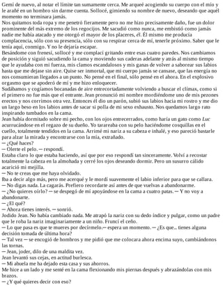 Gemí	de	nuevo,	al	notar	el	límite	tan	sumamente	cerca.	Me	arqueé	acogiendo	su	cuerpo	con	el	mío	y
le	arañé	en	un	hombro	sin	darme	cuenta.	Sollocé,	gimiendo	su	nombre	de	nuevo,	deseando	que	aquél
momento	no	terminara	jamás.
Nos	quitamos	toda	ropa	y	me	penetró	fieramente	pero	no	me	hizo	precisamente	daño,	fue	un	dolor
prominente	del	más	extremo	de	los	regocijos.	Me	sacudió	como	nunca,	me	embistió	como	jamás
nadie	me	había	atacado	y	me	otorgó	el	mayor	de	los	placeres,	él.	Él	mismo	me	producía
complacencia,	sólo	con	su	presencia,	sólo	con	su	respirar	cerca	de	mí,	tenerle	próximo.	Saber	que	le
tenía	aquí,	conmigo.	Y	no	le	dejaría	escapar.
Besándome	con	frenesí,	sollocé	y	me	complací	gritando	entre	esas	cuatro	paredes.	Nos	cambiamos
de	posición	y	siguió	sacudiendo	la	cama	y	moviendo	sus	caderas	adelante	y	atrás	al	mismo	tiempo
que	le	ayudaba	con	mi	fuerza,	mis	clamos	escandalosos	y	mis	ganas	de	volver	a	saborear	sus	labios
hasta	que	me	dejase	sin	aire.	Quise	ser	inmortal,	que	mi	cuerpo	jamás	se	cansase,	que	las	energía	no
nos	consumieran	llegados	a	un	punto.	No	pensé	en	el	final,	sólo	pensé	en	el	ahora.	En	el	explosivo
orgasmo	que	se	apoderó	de	mí	y	me	hizo	enloquecer.
Sudábamos	y	cogíamos	bocanadas	de	aire	entrecortadamente	volviendo	a	buscar	el	clímax,	como	si
el	primero	no	fue	más	que	el	entrante.	Jean	pronunció	mi	nombre	mordiéndome	uno	de	mis	pezones
erectos	y	nos	corrimos	otra	vez.	Entonces	él	dio	un	parón,	subió	sus	labios	hacia	mi	rostro	y	me	dio
un	largo	beso	en	los	labios	antes	de	sacar	si	polla	de	mi	sexo	exhausto.	Nos	quedamos	largo	rato
inspirando	tumbados	en	la	cama.
Jean	había	dormitado	sobre	mi	pecho,	con	los	ojos	entrecerrados,	como	haría	un	gato	como	Luc
acurrucándose	en	el	regazo	de	su	dueño.	Yo	tarareaba	con	su	pelo	haciéndome	cosquillas	en	el
cuello,	totalmente	tendidos	en	la	cama.	Arrimé	mi	nariz	a	su	cabeza	e	inhalé,	y	eso	pareció	bastarle
para	alzar	la	mirada	y	encontrarse	con	la	mía,	extrañado.
─	¿Qué	haces?
─	Olerte	el	pelo.	─	respondí.
Estaba	claro	lo	que	estaba	haciendo,	así	que	por	eso	respondí	tan	sinceramente.	Volví	a	recostar
totalmente	la	cabeza	en	la	almohada	y	cerré	los	ojos	deseando	dormir.	Pero	un	susurro	cálido
acarició	mi	mejilla.
─	No	te	creas	que	me	haya	olvidado.
Iba	a	decir	algo	más,	pero	me	acerqué	y	le	mordí	suavemente	el	labio	inferior	para	que	se	callara.
─	No	digas	nada.	La	cagarás.	Prefiero	recordarte	así	antes	de	que	vuelvas	a	abandonarme.
─	¿No	quieres	oírlo?	─	se	despegó	de	mí	apoyándose	en	la	cama	a	cuatro	patas.	─	Y	no	voy	a
abandonarte.
─	¿El	qué?
─	Ahora	tienes	interés.	─	sonrió.
Jodido	Jean.	No	había	cambiado	nada.	Me	atrapó	la	nariz	con	su	dedo	índice	y	pulgar,	como	un	padre
que	le	roba	la	nariz	imaginariamente	a	un	niño.	Fruncí	el	ceño.
─	Lo	que	pasa	es	que	te	mueres	por	decírmelo.─	espera	un	momento.	─	¿Es	que...	tienes	alguna
decisión	tomada	de	última	hora?
─	Tal	vez	─	se	encogió	de	hombros	y	me	pidió	que	me	colocara	ahora	encima	suyo,	cambiándonos
las	tornas.
─	Jean,	joder,	dilo	de	una	maldita	vez.
Jean	levantó	sus	cejas,	en	actitud	burlesca.
─	Mi	abuela	me	ha	dejado	esta	casa	y	sus	ahorros.
Me	hice	a	un	lado	y	me	senté	en	la	cama	flexionando	mis	piernas	después	y	abrazándolas	con	mis
brazos.
─	¿Y	qué	quieres	decir	con	eso?
 