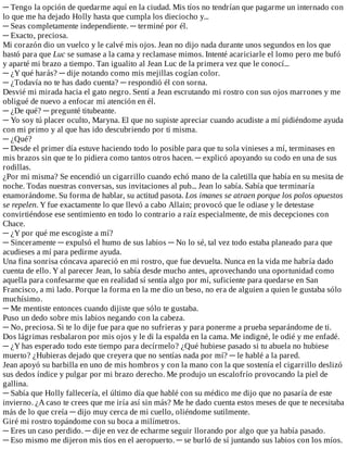 ─	Tengo	la	opción	de	quedarme	aquí	en	la	ciudad.	Mis	tíos	no	tendrían	que	pagarme	un	internado	con
lo	que	me	ha	dejado	Holly	hasta	que	cumpla	los	dieciocho	y...
─	Seas	completamente	independiente.	─	terminé	por	él.
─	Exacto,	preciosa.
Mi	corazón	dio	un	vuelco	y	le	calvé	mis	ojos.	Jean	no	dijo	nada	durante	unos	segundos	en	los	que
bastó	para	que	Luc	se	sumase	a	la	cama	y	reclamase	mimos.	Intenté	acariciarle	el	lomo	pero	me	bufó
y	aparté	mi	brazo	a	tiempo.	Tan	igualito	al	Jean	Luc	de	la	primera	vez	que	le	conocí...
─	¿Y	qué	harás?	─	dije	notando	como	mis	mejillas	cogían	color.
─	¿Todavía	no	te	has	dado	cuenta?	─	respondió	él	con	sorna.
Desvié	mi	mirada	hacia	el	gato	negro.	Sentí	a	Jean	escrutando	mi	rostro	con	sus	ojos	marrones	y	me
obligué	de	nuevo	a	enfocar	mi	atención	en	él.
─	¿De	qué?	─	pregunté	titubeante.
─	Yo	soy	tú	placer	oculto,	Maryna.	El	que	no	supiste	apreciar	cuando	acudiste	a	mí	pidiéndome	ayuda
con	mi	primo	y	al	que	has	ido	descubriendo	por	ti	misma.
─	¿Qué?
─	Desde	el	primer	día	estuve	haciendo	todo	lo	posible	para	que	tu	sola	vinieses	a	mí,	terminases	en
mis	brazos	sin	que	te	lo	pidiera	como	tantos	otros	hacen.	─	explicó	apoyando	su	codo	en	una	de	sus
rodillas.
¿Por	mi	misma?	Se	encendió	un	cigarrillo	cuando	echó	mano	de	la	caletilla	que	había	en	su	mesita	de
noche.	Todas	nuestras	conversas,	sus	invitaciones	al	pub...	Jean	lo	sabía.	Sabía	que	terminaría
enamorándome.	Su	forma	de	hablar,	su	actitud	pasota.	Los	imanes	se	atraen	porque	los	polos	opuestos
se	repelen.	Y	fue	exactamente	lo	que	llevó	a	cabo	Allain;	provocó	que	le	odiase	y	le	detestase
convirtiéndose	ese	sentimiento	en	todo	lo	contrario	a	raíz	especialmente,	de	mis	decepciones	con
Chace.
─	¿Y	por	qué	me	escogiste	a	mí?
─	Sinceramente	─	expulsó	el	humo	de	sus	labios	─	No	lo	sé,	tal	vez	todo	estaba	planeado	para	que
acudieses	a	mí	para	pedirme	ayuda.
Una	fina	sonrisa	cóncava	apareció	en	mi	rostro,	que	fue	devuelta.	Nunca	en	la	vida	me	habría	dado
cuenta	de	ello.	Y	al	parecer	Jean,	lo	sabía	desde	mucho	antes,	aprovechando	una	oportunidad	como
aquella	para	confesarme	que	en	realidad	sí	sentía	algo	por	mí,	suficiente	para	quedarse	en	San
Francisco,	a	mi	lado.	Porque	la	forma	en	la	me	dio	un	beso,	no	era	de	alguien	a	quien	le	gustaba	sólo
muchísimo.
─	Me	mentiste	entonces	cuando	dijiste	que	sólo	te	gustaba.
Puso	un	dedo	sobre	mis	labios	negando	con	la	cabeza.
─	No,	preciosa.	Si	te	lo	dije	fue	para	que	no	sufrieras	y	para	ponerme	a	prueba	separándome	de	ti.
Dos	lágrimas	resbalaron	por	mis	ojos	y	le	di	la	espalda	en	la	cama.	Me	indigné,	le	odié	y	me	enfadé.
─	¿Y	has	esperado	todo	este	tiempo	para	decírmelo?	¿Qué	hubiese	pasado	si	tu	abuela	no	hubiese
muerto?	¿Hubieras	dejado	que	creyera	que	no	sentías	nada	por	mí?	─	le	hablé	a	la	pared.
Jean	apoyó	su	barbilla	en	uno	de	mis	hombros	y	con	la	mano	con	la	que	sostenía	el	cigarrillo	deslizó
sus	dedos	índice	y	pulgar	por	mi	brazo	derecho.	Me	produjo	un	escalofrío	provocando	la	piel	de
gallina.
─	Sabía	que	Holly	fallecería,	el	último	día	que	hablé	con	su	médico	me	dijo	que	no	pasaría	de	este
invierno.	¿A	caso	te	crees	que	me	iría	así	sin	más?	Me	he	dado	cuenta	estos	meses	de	que	te	necesitaba
más	de	lo	que	creía	─	dijo	muy	cerca	de	mi	cuello,	oliéndome	sutilmente.
Giré	mi	rostro	topándome	con	su	boca	a	milímetros.
─	Eres	un	caso	perdido.	─	dije	en	vez	de	echarme	seguir	llorando	por	algo	que	ya	había	pasado.
─	Eso	mismo	me	dijeron	mis	tíos	en	el	aeropuerto.	─	se	burló	de	sí	juntando	sus	labios	con	los	míos.
 