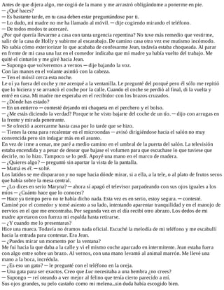 Antes	de	que	dijera	algo,	me	cogió	de	la	mano	y	me	arrastró	obligándome	a	ponerme	en	pie.
─	¿Qué	haces?
─	Es	bastante	tarde,	en	tu	casa	deben	estar	preguntándose	por	ti.
─	Lo	dudo,	mi	madre	no	me	ha	llamado	al	móvil.	─	dije	cogiendo	mirando	el	teléfono.
─	De	todos	modos	te	acercaré.
¿Por	qué	quería	llevarme	a	casa	con	tanta	urgencia	repentina?	No	tuve	más	remedio	que	vestirme,
salir	de	la	casa	de	Holly	y	subirme	al	escarabajo.	De	camino	casa	otra	vez	ese	mutismo	incómodo.
No	sabía	cómo	exteriorizar	lo	que	acababa	de	confesarme	Jean,	todavía	estaba	choqueada.	Al	parar
en	frente	de	mi	casa	una	luz	en	el	comedor	indicaba	que	mi	madre	ya	había	vuelto	del	trabajo.	Me
quité	el	cinturón	y	me	giré	hacia	Jean.
─	Supongo	que	volveremos	a	vernos	─	dije	bajando	la	voz.
Con	las	manos	en	el	volante	asintió	con	la	cabeza.
─	Ten	el	móvil	cerca	esta	noche.
Le	oí	ya	fuera	del	coche	y	me	acerqué	a	la	ventanilla.	Le	pregunté	del	porqué	pero	él	sólo	me	repitió
que	lo	hiciera	y	se	arrancó	el	coche	por	la	calle.	Cuando	el	coche	se	perdió	al	final,	di	la	vuelta	y
entré	en	casa.	Mi	madre	me	esperaba	en	el	recibidor	con	los	brazos	cruzados.
─	¿Dónde	has	estado?
─	En	un	entierro	─	contesté	dejando	mi	chaqueta	en	el	perchero	y	el	bolso.
─	¿Me	estás	diciendo	la	verdad?	Porque	te	he	visto	bajarte	del	coche	de	un	tío.	─	dijo	con	arrugas	en
la	frente	y	mirada	penetrante.
─	Se	ofreció	a	acercarme	hasta	casa	por	lo	tarde	que	se	hizo.
─	Tienes	la	cena	para	recalentar	en	el	microondas	─	avisó	dirigiéndose	hacia	el	salón	no	muy
convencida	pero	sin	indagar	más	en	el	asunto.
En	vez	de	irme	a	cenar,	me	paré	a	medio	camino	en	el	umbral	de	la	puerta	del	salón.	La	televisión
estaba	encendida	y	a	pesar	de	desear	que	bajase	el	volumen	para	que	escuchase	lo	que	tuviese	que
decirle,	no	lo	hizo.	Tampoco	se	lo	pedí.	Apoyé	una	mano	en	el	marco	de	madera.
─	¿Quieres	algo?	─	preguntó	sin	apartar	la	vista	de	la	pantalla.
─	Mamá	es	él.	─	solté.
Los	latidos	se	me	dispararon	y	no	supe	hacia	dónde	mirar,	si	a	ella,	a	la	tele,	o	al	plato	de	frutos	secos
que	había	sobre	la	mesa	central.
─	¿Lo	dices	en	serio	Maryna?	─	ahora	sí	apagó	el	televisor	parpadeando	con	sus	ojos	iguales	a	los
míos	─	¿Cuánto	hace	que	lo	conoces?
─	Hace	ya	tiempo	pero	no	te	había	dicho	nada.	Esta	vez	es	en	serio,	estoy	segura.	─	contesté.
Caminé	por	el	comedor	y	tomé	asiento	a	su	lado,	intentando	aparentar	tranquilidad	y	en	el	manojo	de
nervios	en	el	que	me	encontraba.	Por	segunda	vez	en	el	día	recibí	otro	abrazo.	Los	dedos	de	mi
madre	apretaron	con	fuerza	mi	espalda	hasta	retirarse.
─	¿Y	cuando	me	lo	presentaras?
Hice	una	mueca.	Todavía	no	éramos	nada	oficial.	Escuché	la	melodía	de	mi	teléfono	y	me	escabullí
hacia	la	entrada	para	contestar.	Era	Jean.
─	¿Puedes	mirar	un	momento	por	la	ventana?
Me	fui	hacia	la	que	daba	a	la	calle	y	vi	el	mismo	coche	aparcado	en	intermitente.	Jean	estaba	fuera
con	algo	entre	sobre	un	brazo.	Al	vernos,	con	una	mano	levantó	al	animal	marrón.	Me	llevé	una
mano	a	la	boca,	incrédula.
─	¿Es	eso	un	gato?	─	le	pregunté	con	el	teléfono	en	la	oreja.
─	Una	gata	para	ser	exactos.	Creo	que	Luc	necesitaba	a	una	hembra	¿no	crees?
─	Supongo	─	reí	oteando	a	ver	mejor	al	felino	que	tenía	cierto	parecido	a	mí.
Sus	ojos	grandes,	su	pelo	castaño	como	mi	melena...sin	duda	había	escogido	bien.
 