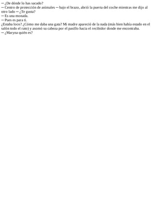 ─	¿De	dónde	lo	has	sacado?
─	Centro	de	protección	de	animales	─	bajo	el	brazo,	abrió	la	puerta	del	coche	mientras	me	dijo	al
otro	lado	─	¿Te	gusta?
─	Es	una	monada.
─	Pues	es	para	ti.
¿Estaba	loco?	¿Cómo	me	daba	una	gata?	Mi	madre	apareció	de	la	nada	(más	bien	había	estado	en	el
salón	todo	el	rato)	y	asomó	su	cabeza	por	el	pasillo	hacia	el	recibidor	donde	me	encontraba.
─	¿Maryna	quién	es?
 