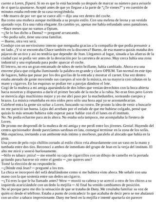 cuente	a	Loren,	flipará.	Si	no	es	que	lo	está	haciendo	ya	después	de	marcar	su	número	para	avisarle
de	si	quería	apuntarse.	Aceptó	antes	de	que	yo	llegase	a	la	parte	de	“¿Te	vienes?”	y	en	cuestión	de
minutos	estaba	enfrente	de	su	casa	recogiéndola.
─Me	muero	de	por	ver	que	se	cuece	allí	─	dijo	una	vez	dentro	del	coche.
Iba	como	una	muñeca	aunque	moldeada	a	su	propio	estilo.	Con	una	melena	de	leona	y	un	vestido
ajustado	rojo.	Era	una	rubia	elegante.	En	cambio	yo,	apenas	me	había	enfundado	unos	pantalones.
─Hace	meses	que	no	vamos	a	Opium.
─¿Se	lo	has	dicho	a	Danna?	─	pregunté	arrancando.
─No	podía	salir,	tiene	una	cena	familiar.
─	Bueno,	otra	vez	será.
Conduje	con	un	nerviosismo	interno	que	menguaba	gracias	a	la	compañía	de	que	podía	presumir	a
mi	lado.	¿Y	si	se	encontraba	Chace	también	en	la	discoteca?	Bueno,	de	esa	manera	quizás	mataba	dos
pájaros	de	un	tiro	y	así	no	tendría	que	depender	de	Jean.	Llegamos	al	lugar,	situada	a	las	afueras	de	la
ciudad	casi	se	podía	ver	antes	de	la	desviación	por	la	carretera	de	acceso.	Muy	cerca	había	una	zona
industrial	y	una	explanada	para	poder	aparcar	el	coche.
El	letrero,	no	era	un	gran	entramado	de	tubos	de	neón	brillante,	había	cambiado.	Ahora	era	una
enorme	placa	que	colgaba	iluminando	la	palabra	en	grande	y	claro	OPIUM.	Tan	normal	en	este	tipo
de	lugares,	había	que	pasar	por	los	dos	gorilas	de	la	entrada	y	mostrar	el	carnet.	Una	vez	dentro
estaba	atestado	de	gente	moviendo	sus	cuerpos	al	son	de	la	música,	en	su	mayoría	con	cubatas	en	la
mano	y	cigarros.	En	las	esquinas	se	podían	ver	a	parejas	dándose	el	lote.
Cogí	de	la	muñeca	a	mi	amiga	apartándola	de	dos	lobos	que	venían	derechitos	con	la	boca	abierta
hacia	nosotras	y	dispuestos	a	darle	el	primer	bocado	de	la	noche	a	la	rubia.	No	eran	feos	pero	Loren
se	merecía	algo	muchísimo	mejor	y	yo	me	abrí	paso	por	la	muchedumbre,	sorteando	cuerpos	y
brazos.	La	música	retumbaba	en	mis	oídos	pero	sólo	una	hora	aquí	ya	se	acostumbrarían.
Culebreé	entra	la	gente	sin	soltar	a	Loren,	buscando	su	rostro.	De	pronto	la	idea	de	venir	a	buscarle
no	me	pareció	tan	buena.	Lejos	del	arrebato	por	el	enfado	de	que	me	hubiese	colgado,	pensé	que
quizás	lo	más	sensato	hubiera	sido	esperar	parar	hablar	con	él	el	lunes	en	el	instituto.
No.	No	podía	echarme	para	atrás	ahora.	No	estaba	sola	tampoco,	me	acompañaba	la	fiestera	de
Loren.
De	pronto	me	desprendí	de	la	muñeca	de	mi	amiga	y	me	perdí	entre	los	jóvenes.	Genial.	Huyendo	del
centro	aprisionador	donde	parecíamos	sardinas	en	lata,	conseguí	terminar	en	la	zona	de	los	sofás.
Más	espaciosa,	invitando	a	un	ambiente	más	íntimo	y	morboso,	paralelo	al	alocado	que	había	en	la
pista.
Una	joven	de	pelo	rojo	chillón	cortado	al	estilo	chico	reía	absurdamente	con	un	vaso	en	la	mano	y
tumbada	entre	dos	tíos.	Reconocí	a	ambos	de	inmediato	del	grupo	de	Jean	en	la	verja	del	instituto.	El
alto	me	miró	y	sonrió	burlonamente.
─Sólo	es	tabaco	¡mira!	─	me	enseñó	su	caja	de	cigarrillos	con	un	dibujo	de	camello	en	la	portada
gritando	para	hacerse	oír	entre	el	gentío	─	¿no	quieres	uno?
Tomé	la	elección	de	no	responderle.
─¿Dónde	está	Jean?	─	pregunté	a	los	tres.
La	chica	se	incorporó	del	sofá	detallándome	como	si	me	hubiera	visto	ahora.	Me	señaló	con	una
mano	con	la	que	sostenía	entre	sus	dedos	un	cigarro.
─¿Tú	eres	la	que	le	ha	llamado	antes?	Wow	─	movió	su	cabeza	y	se	acercó	a	otro	de	los	chicos	a	su
izquierda	acariciándole	con	un	dedo	la	mejilla	─	Al	final	ha	venido	cambiamos	de	posición.
No	sé	porque	pero	me	dio	la	sensación	de	que	se	trataba	de	Dany.	Me	resultaba	familiar	su	voz	de
quién	oí	desde	el	teléfono.	Estaba	a	punto	de	contradecir	lo	que	acababa	de	decir	pero	se	me	abalanzó
con	un	olor	a	tabaco	impresionante.	Dany	me	besó	en	la	mejilla	e	intenté	apartarla	sin	parecer
 