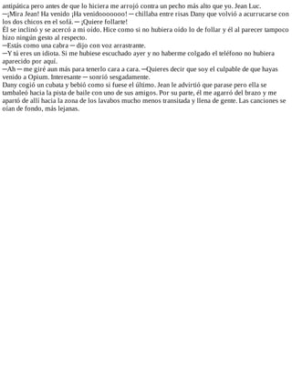 antipática	pero	antes	de	que	lo	hiciera	me	arrojó	contra	un	pecho	más	alto	que	yo.	Jean	Luc.
─¡Mira	Jean!	Ha	venido	¡Ha	venidooooooo!	─	chillaba	entre	risas	Dany	que	volvió	a	acurrucarse	con
los	dos	chicos	en	el	sofá.	─	¡Quiere	follarte!
Él	se	inclinó	y	se	acercó	a	mi	oído.	Hice	como	si	no	hubiera	oído	lo	de	follar	y	él	al	parecer	tampoco
hizo	ningún	gesto	al	respecto.
─Estás	como	una	cabra	─	dijo	con	voz	arrastrante.
─Y	tú	eres	un	idiota.	Si	me	hubiese	escuchado	ayer	y	no	haberme	colgado	el	teléfono	no	hubiera
aparecido	por	aquí.
─Ah	─	me	giré	aun	más	para	tenerlo	cara	a	cara.	─Quieres	decir	que	soy	el	culpable	de	que	hayas
venido	a	Opium.	Interesante	─	sonrió	sesgadamente.
Dany	cogió	un	cubata	y	bebió	como	si	fuese	el	último.	Jean	le	advirtió	que	parase	pero	ella	se
tambaleó	hacia	la	pista	de	baile	con	uno	de	sus	amigos.	Por	su	parte,	él	me	agarró	del	brazo	y	me
apartó	de	allí	hacia	la	zona	de	los	lavabos	mucho	menos	transitada	y	llena	de	gente.	Las	canciones	se
oían	de	fondo,	más	lejanas.
 