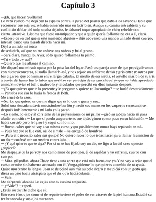 Capítulo	3
─¡Eh,	que	haces!	Suéltame!
Lo	hizo	cuando	me	dejó	con	la	espalda	contra	la	pared	del	pasillo	que	daba	a	los	lavabos.	Había	que
reconocer	que	esta	vez	se	había	esmerado	más	en	lucir	bien.	Aunque	su	camisa	entreabierta	y	su
cuello	sin	doblar	del	todo	notaba	dejadez,	le	daban	el	toque	apropiado	de	chico	rebelde	con
cierto...atractivo.	Lástima	que	fuese	un	antipático	y	que	a	quién	quería	follarme	no	era	a	él,	claro.
─Espero	de	verdad	que	se	esté	muriendo	alguien	─	dijo	apoyando	una	mano	a	un	lado	de	mi	cuerpo,
intensificando	una	mirada	directa	hacia	mí.
Dejé	a	un	lado	mi	truco
de	seducirle,	así	que	no	me	anduve	con	rodeas	y	fui	al	grano.
─Seré	clara,	tranquilo.	A	ver,	sólo	quiero	follarme	a	tu	primo.
─Tú	y	todas	¿y	qué?
─Quiero	que	me	allanes	el	camino.
Me	disparó	una	mirada	opaca	por	la	poca	luz	del	lugar.	Pasó	una	pareja	antes	de	que	prosiguiéramos
con	nuestra	conversa,	si	podía	llamarlo	así,	y	nos	dejase	un	ambiente	denso	y	gris	entre	nosotros	por
los	cigarros	que	consumían	entre	largas	caladas.	En	medio	de	esa	niebla,	el	destello	marrón	de	su	iris
a	través	del	humo	fue	lo	único	que	me	hizo	ser	partícipe	de	su	tono	chocolate	que	no	había	apreciado
antes.	Sin	obviar	el	brillo	malévolo	y	calculador	que	percibí	en	ellos	instantes	después.
─¿Es	que	quieres	que	te	lo	presente	y	le	pregunte	si	quiere	rollo	contigo?	─	se	burló	descaradamente
─	Pensaba	que	eso	lo	hacía	la	fresca	de	Beth.
Me	crucé	de	brazos.
─No.	Lo	que	quiero	es	que	me	digas	que	es	lo	que	le	gusta	y	eso...
Soltó	una	risotada	todavía	mostrándose	burlón	y	metió	sus	manos	en	los	vaqueros	recostándose
después	indolentemente	a	mi	lado	en	la	pared.
─Lo	siento,	no	estoy	al	corriente	de	las	perversiones	de	mi	primo	─giró	su	cabeza	hacia	mí	para
añadir	con	sátira	─	Lo	que	sí	puedo	asegurarte	es	que	todas	gimen	como	putas	en	su	habitación	─	Me
había	cortado	pero	le	ignoré	y	seguí	con	lo	mío.
─	Bueno,	sabes	que	no	voy	a	su	mismo	curso	y	que	posiblemente	nunca	haya	reparado	en	mí...
─	Pues	haz	que	se	fije	en	ti,	así	de	simple	─	se	encogió	de	hombros.
─	¡Para	ello	necesito	saber	sus	gustos!	No	quiero	hacer	lo	que	todas	hacen	para	llamar	la	atención	de
un	tío	─	confesé	con	un	suspiro	controlado.
─	¿Y	qué	quieres	que	te	diga?	Por	si	no	te	has	fijado	soy	un	tío,	me	ligo	a	las	del	sexo	opuesto
¿capicci?
Me	despegué	de	la	pared	y	nos	cambiamos	de	posición,	él	de	espaldas	y	yo	enfrente,	cuerpo	con
cuerpo.
─	Mira,	gilipollas,	ahora	Chace	tiene	a	una	zorra	que	está	más	buena	que	yo.	Y	no	voy	a	dejar	que	el
curso	termine	sin	haberme	acostado	con	él.	Venga,	pídeme	lo	que	quieras	a	cambio	de	tu	ayuda.
Quise	morderme	la	lengua.	Jean	se	despeinó	aun	más	su	pelo	negro	y	me	pidió	con	un	gesto	que
diera	un	paso	hacia	atrás	para	que	él	dar	otro	hacia	delante.
─	Vale.
Me	sorprendí	alzando	las	cejas	ante	su	escueta	respuesta.
─	¿“Vale”?	─	repetí.
¿Estás	sorda?	He	dicho	que	sí.
Entrecerré	los	ojos	como	si	de	repente	tuviese	el	poder	de	ver	a	través	de	la	piel	humana.	Estudié	su
tez	bronceada	y	sus	ojos	marrones.
 