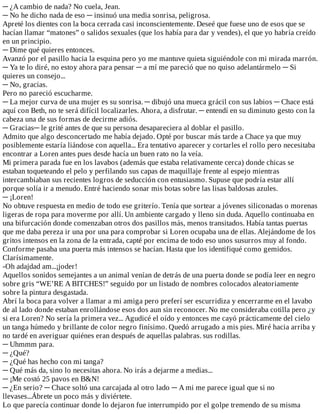 ─	¿A	cambio	de	nada?	No	cuela,	Jean.
─	No	he	dicho	nada	de	eso	─	insinuó	una	media	sonrisa,	peligrosa.
Apreté	los	dientes	con	la	boca	cerrada	casi	inconscientemente.	Deseé	que	fuese	uno	de	esos	que	se
hacían	llamar	“matones”	o	salidos	sexuales	(que	los	había	para	dar	y	vendes),	el	que	yo	habría	creído
en	un	principio.
─	Dime	qué	quieres	entonces.
Avanzó	por	el	pasillo	hacia	la	esquina	pero	yo	me	mantuve	quieta	siguiéndole	con	mi	mirada	marrón.
─	Ya	te	lo	diré,	no	estoy	ahora	para	pensar	─	a	mí	me	pareció	que	no	quiso	adelantármelo	─	Si
quieres	un	consejo...
─	No,	gracias.
Pero	no	pareció	escucharme.
─	La	mejor	curva	de	una	mujer	es	su	sonrisa.	─	dibujó	una	mueca	grácil	con	sus	labios	─	Chace	está
aquí	con	Beth,	no	te	será	difícil	localizarles.	Ahora,	a	disfrutar.	─	entendí	en	su	diminuto	gesto	con	la
cabeza	una	de	sus	formas	de	decirme	adiós.
─	Gracias─	le	grité	antes	de	que	su	persona	desapareciera	al	doblar	el	pasillo.
Admito	que	algo	desconcertado	me	había	dejado.	Opté	por	buscar	más	tarde	a	Chace	ya	que	muy
posiblemente	estaría	liándose	con	aquella...	Era	tentativo	aparecer	y	cortarles	el	rollo	pero	necesitaba
encontrar	a	Loren	antes	pues	desde	hacía	un	buen	rato	no	la	veía.
Mi	primera	parada	fue	en	los	lavabos	(además	que	estaba	relativamente	cerca)	donde	chicas	se
estaban	toqueteando	el	pelo	y	perfilando	sus	capas	de	maquillaje	frente	al	espejo	mientras
intercambiaban	sus	recientes	logros	de	seducción	con	entusiasmo.	Supuse	que	podría	estar	allí
porque	solía	ir	a	menudo.	Entré	haciendo	sonar	mis	botas	sobre	las	lisas	baldosas	azules.
─	¡Loren!
No	obtuve	respuesta	en	medio	de	todo	ese	griterío.	Tenía	que	sortear	a	jóvenes	siliconadas	o	morenas
ligeras	de	ropa	para	moverme	por	allí.	Un	ambiente	cargado	y	lleno	sin	duda.	Aquello	continuaba	en
una	bifurcación	donde	comenzaban	otros	dos	pasillos	más,	menos	transitados.	Había	tantas	puertas
que	me	daba	pereza	ir	una	por	una	para	comprobar	si	Loren	ocupaba	una	de	ellas.	Alejándome	de	los
gritos	intensos	en	la	zona	de	la	entrada,	capté	por	encima	de	todo	eso	unos	susurros	muy	al	fondo.
Conforme	pasaba	una	puerta	más	intensos	se	hacían.	Hasta	que	los	identifiqué	como	gemidos.
Clarísimamente.
-Oh	adajdad	am...¡joder!
Aquellos	sonidos	semejantes	a	un	animal	venían	de	detrás	de	una	puerta	donde	se	podía	leer	en	negro
sobre	gris	“WE’RE	A	BITCHES!”	seguido	por	un	listado	de	nombres	colocados	aleatoriamente
sobre	la	pintura	desgastada.
Abrí	la	boca	para	volver	a	llamar	a	mi	amiga	pero	preferí	ser	escurridiza	y	encerrarme	en	el	lavabo
de	al	lado	donde	estaban	enrollándose	esos	dos	aun	sin	reconocer.	No	me	consideraba	cotilla	pero	¿y
si	era	Loren?	No	sería	la	primera	vez...	Agudicé	el	oído	y	entonces	me	cayó	prácticamente	del	cielo
un	tanga	húmedo	y	brillante	de	color	negro	finísimo.	Quedó	arrugado	a	mis	pies.	Miré	hacia	arriba	y
no	tardé	en	averiguar	quiénes	eran	después	de	aquellas	palabras.	sus	rodillas.
─	Uhmmm	para.
─	¿Qué?
─	¿Qué	has	hecho	con	mi	tanga?
─	Qué	más	da,	sino	lo	necesitas	ahora.	No	irás	a	dejarme	a	medias...
─	¡Me	costó	25	pavos	en	B&N!
─	¿En	serio?	─	Chace	soltó	una	carcajada	al	otro	lado	─	A	mi	me	parece	igual	que	si	no
llevases...Ábrete	un	poco	más	y	diviértete.
Lo	que	parecía	continuar	donde	lo	dejaron	fue	interrumpido	por	el	golpe	tremendo	de	su	misma
 