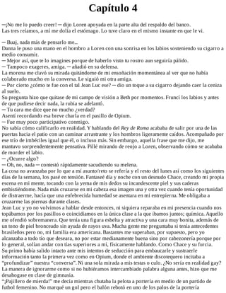 Capítulo	4
─¡No	me	lo	puedo	creer!	─	dijo	Loren	apoyada	en	la	parte	alta	del	respaldo	del	banco.
Las	tres	reíamos,	a	mí	me	dolía	el	estómago.	Lo	tuve	claro	en	el	mismo	instante	en	que	le	vi.
	
─	Buaj,	nada	más	de	pensarlo	me...
Danna	le	puso	una	mano	en	el	hombro	a	Loren	con	una	sonrisa	en	los	labios	sosteniendo	su	cigarro	a
medio	consumir.
─	Mejor	así,	que	te	lo	imagines	porque	de	haberlo	visto	tu	rostro	aun	seguiría	pálido.
─	Tampoco	exageres,	amiga.	─	añadió	en	su	defensa.
La	morena	me	clavó	su	mirada	quitándome	de	mi	ensoñación	momentánea	al	ver	que	no	había
colaborado	mucho	en	la	conversa.	Le	siguió	mi	otra	amiga.
─	Por	cierto	¿cómo	te	fue	con	el	tal	Jean	Luc	ese?	─	dio	un	toque	a	su	cigarro	dejando	caer	la	ceniza
al	suelo.
Su	pregunta	hizo	que	quitase	de	mi	campo	de	visión	a	Beth	por	momentos.	Fruncí	los	labios	y	antes
de	que	pudiese	decir	nada,	la	rubia	se	adelantó.
─	Tu	cara	me	dice	que	no	mucho	¿verdad?
Asentí	recordando	esa	breve	charla	en	el	pasillo	de	Opium.
─	Fue	muy	poco	participativo	conmigo.
No	sabía	cómo	calificarlo	en	realidad.	Y	hablando	del	Rey	de	Roma	acababa	de	salir	por	una	de	las
puertas	hacia	el	patio	con	un	caminar	arrastrante	y	los	hombros	ligeramente	caídos.	Acompañado	por
ese	trío	de	imbéciles	igual	que	él,	o	incluso	más.	Sin	embargo,	aquella	frase	que	me	dijo,	me
mantuvo	sorprendentemente	pensativa.	Pillé	mirando	de	reojo	a	Loren,	observando	cómo	se	acababa
de	morder	el	labio.
─	¿Ocurre	algo?
─	Oh,	no,	nada	─	contestó	rápidamente	sacudiendo	su	melena.
La	cosa	no	avanzaba	por	lo	que	a	mí	asunto/reto	se	refería	y	el	resto	del	lunes	así	como	los	siguientes
días	de	la	semana,	los	pasé	en	tensión.	Fantaseé	día	y	noche	con	un	desnudo	Chace,	creando	mi	propia
escena	en	mi	mente,	tocando	con	la	yema	de	mis	dedos	su	incandescente	piel	y	sus	caderas
embistiéndome.	Nada	más	cruzarse	en	mi	cabeza	esa	imagen	una	y	otra	vez	cuando	tenía	oportunidad
de	distraerme,	hacía	que	una	enfebrecida	humedad	se	asentara	en	mi	entrepierna.	Me	obligaba	a
cruzarme	las	piernas	durante	clases.
Jean	Luc	y	yo	no	volvimos	a	hablar	desde	entonces,	ni	siquiera	reparaba	en	mi	presencia	cuando	nos
topábamos	por	los	pasillos	o	coincidíamos	en	la	única	clase	a	la	que	íbamos	juntos;	química.	Aquello
me	ofendió	sobremanera.	Que	tenía	una	figura	esbelta	y	atractiva	y	una	cara	muy	bonita,	además	de
un	tono	de	piel	bronceado	sin	ayuda	de	rayos	uva.	Mucha	gente	me	preguntaba	si	tenía	antecedentes
brasileños	pero	no,	mi	familia	era	americana.	Bastantes	me	superaban,	por	supuesto,	pero	yo
alcanzaba	a	todo	tío	que	deseara,	no	por	estar	medianamente	buena	sino	por	cabezonería	porque	por
lo	general,	solían	andar	con	tías	superiores	a	mí,	físicamente	hablando.	Como	Chace	y	su	furcia.
Su	primo	había	salido	intacto	ante	mis	intentos	de	seducción	para	embaucarle	y	sustraerle
información	tanto	la	primera	vez	como	en	Opium,	donde	el	ambiente	discotequero	incitaba	a
“profundizar”	nuestra	“conversa”.	Ni	una	sola	mirada	a	mis	testas	o	culo.	¿No	sería	en	realidad	gay?
La	manera	de	ignorarme	como	si	no	hubiéramos	intercambiado	palabra	alguna	antes,	hizo	que	me
desahogase	en	clase	de	gimnasia.
“¡Pajillero	de	mierda!”	me	decía	mientras	chutaba	la	pelota	a	portería	en	medio	de	un	partido	de
futbol	femenino.	No	marqué	un	gol	pero	el	balón	rebotó	en	uno	de	los	palos	de	la	portería
 
