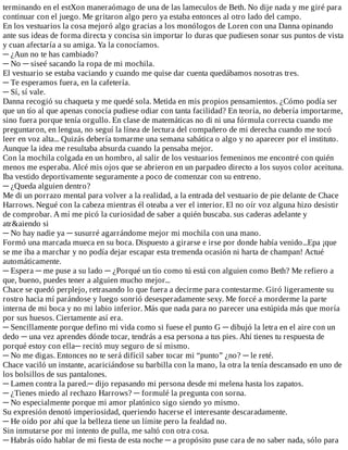 terminando	en	el	estXon	maneraómago	de	una	de	las	lameculos	de	Beth.	No	dije	nada	y	me	giré	para
continuar	con	el	juego.	Me	gritaron	algo	pero	ya	estaba	entonces	al	otro	lado	del	campo.
En	los	vestuarios	la	cosa	mejoró	algo	gracias	a	los	monólogos	de	Loren	con	una	Danna	opinando
ante	sus	ideas	de	forma	directa	y	concisa	sin	importar	lo	duras	que	pudiesen	sonar	sus	puntos	de	vista
y	cuan	afectaría	a	su	amiga.	Ya	la	conocíamos.
─	¿Aun	no	te	has	cambiado?
─	No	─	siseé	sacando	la	ropa	de	mi	mochila.
El	vestuario	se	estaba	vaciando	y	cuando	me	quise	dar	cuenta	quedábamos	nosotras	tres.
─	Te	esperamos	fuera,	en	la	cafetería.
─	Sí,	sí	vale.
Danna	recogió	su	chaqueta	y	me	quedé	sola.	Metida	en	mis	propios	pensamientos.	¿Cómo	podía	ser
que	un	tío	al	que	apenas	conocía	pudiese	odiar	con	tanta	facilidad?	En	teoría,	no	debería	importarme,
sino	fuera	porque	tenía	orgullo.	En	clase	de	matemáticas	no	di	ni	una	fórmula	correcta	cuando	me
preguntaron,	en	lengua,	no	seguí	la	línea	de	lectura	del	compañero	de	mi	derecha	cuando	me	tocó
leer	en	voz	alta...	Quizás	debería	tomarme	una	semana	sabática	o	algo	y	no	aparecer	por	el	instituto.
Aunque	la	idea	me	resultaba	absurda	cuando	la	pensaba	mejor.
Con	la	mochila	colgada	en	un	hombro,	al	salir	de	los	vestuarios	femeninos	me	encontré	con	quién
menos	me	esperaba.	Alcé	mis	ojos	que	se	abrieron	en	un	parpadeo	directo	a	los	suyos	color	aceituna.
Iba	vestido	deportivamente	seguramente	a	poco	de	comenzar	con	su	entreno.
─	¿Queda	alguien	dentro?
Me	di	un	porrazo	mental	para	volver	a	la	realidad,	a	la	entrada	del	vestuario	de	pie	delante	de	Chace
Harrows.	Negué	con	la	cabeza	mientras	él	oteaba	a	ver	el	interior.	El	no	oír	voz	alguna	hizo	desistir
de	comprobar.	A	mí	me	picó	la	curiosidad	de	saber	a	quién	buscaba.	sus	caderas	adelante	y
atr&aiendo	si
─	No	hay	nadie	ya	─	susurré	agarrándome	mejor	mi	mochila	con	una	mano.
Formó	una	marcada	mueca	en	su	boca.	Dispuesto	a	girarse	e	irse	por	donde	había	venido...Epa	¡que
se	me	iba	a	marchar	y	no	podía	dejar	escapar	esta	tremenda	ocasión	ni	harta	de	champan!	Actué
automáticamente.
─	Espera	─	me	puse	a	su	lado	─	¿Porqué	un	tío	como	tú	está	con	alguien	como	Beth?	Me	refiero	a
que,	bueno,	puedes	tener	a	alguien	mucho	mejor...
Chace	se	quedó	perplejo,	retrasando	lo	que	fuera	a	decirme	para	contestarme.	Giró	ligeramente	su
rostro	hacia	mí	parándose	y	luego	sonrió	desesperadamente	sexy.	Me	forcé	a	morderme	la	parte
interna	de	mi	boca	y	no	mi	labio	inferior.	Más	que	nada	para	no	parecer	una	estúpida	más	que	moría
por	sus	huesos.	Ciertamente	así	era.
─	Sencillamente	porque	defino	mi	vida	como	si	fuese	el	punto	G	─	dibujó	la	letra	en	el	aire	con	un
dedo	─	una	vez	aprendes	dónde	tocar,	tendrás	a	esa	persona	a	tus	pies.	Ahí	tienes	tu	respuesta	de
porqué	estoy	con	ella─	recitó	muy	seguro	de	sí	mismo.
─	No	me	digas.	Entonces	no	te	será	difícil	saber	tocar	mi	“punto”	¿no?	─	le	reté.
Chace	vaciló	un	instante,	acariciándose	su	barbilla	con	la	mano,	la	otra	la	tenía	descansado	en	uno	de
los	bolsillos	de	sus	pantalones.
─	Lamen	contra	la	pared.─	dijo	repasando	mi	persona	desde	mi	melena	hasta	los	zapatos.
─	¿Tienes	miedo	al	rechazo	Harrows?	─	formulé	la	pregunta	con	sorna.
─	No	especialmente	porque	mi	amor	platónico	sigo	siendo	yo	mismo.
Su	expresión	denotó	imperiosidad,	queriendo	hacerse	el	interesante	descaradamente.
─	He	oído	por	ahí	que	la	belleza	tiene	un	límite	pero	la	fealdad	no.
Sin	inmutarse	por	mi	intento	de	pulla,	me	saltó	con	otra	cosa.
─	Habrás	oído	hablar	de	mi	fiesta	de	esta	noche	─	a	propósito	puse	cara	de	no	saber	nada,	sólo	para
 