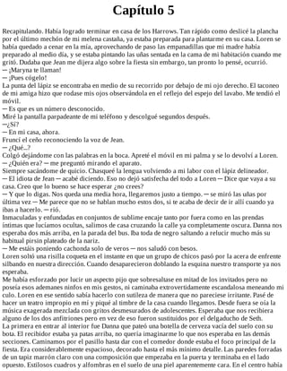Capítulo	5
Recapitulando.	Había	logrado	terminar	en	casa	de	los	Harrows.	Tan	rápido	como	deslicé	la	plancha
por	el	último	mechón	de	mi	melena	castaña,	ya	estaba	preparada	para	plantarme	en	su	casa.	Loren	se
había	quedado	a	cenar	en	la	mía,	aprovechando	de	paso	las	empanadillas	que	mi	madre	había
preparado	al	medio	día,	y	se	estaba	pintando	las	uñas	sentada	en	la	cama	de	mi	habitación	cuando	me
gritó.	Dudaba	que	Jean	me	dijera	algo	sobre	la	fiesta	sin	embargo,	tan	pronto	lo	pensé,	ocurrió.
─	¡Maryna	te	llaman!
─	¡Pues	cógelo!
La	punta	del	lápiz	se	encontraba	en	medio	de	su	recorrido	por	debajo	de	mi	ojo	derecho.	El	taconeo
de	mi	amiga	hizo	que	rodase	mis	ojos	observándola	en	el	reflejo	del	espejo	del	lavabo.	Me	tendió	el
móvil.
─	Es	que	es	un	número	desconocido.
Miré	la	pantalla	parpadeante	de	mi	teléfono	y	descolgué	segundos	después.
─¿Sí?
─	En	mi	casa,	ahora.
Fruncí	el	ceño	reconociendo	la	voz	de	Jean.
─	¿Qué...?
Colgó	dejándome	con	las	palabras	en	la	boca.	Apreté	el	móvil	en	mi	palma	y	se	lo	devolví	a	Loren.
─	¿Quién	era?	─	me	preguntó	mirando	el	aparato.
Siempre	sacándome	de	quicio.	Chasqueé	la	lengua	volviendo	a	mi	labor	con	el	lápiz	delineador.
─	El	idiota	de	Jean	─	acabé	diciendo.	Eso	no	dejó	satisfecha	del	todo	a	Loren	─	Dice	que	vaya	a	su
casa.	Creo	que	lo	bueno	se	hace	esperar	¿no	crees?
─	Y	que	lo	digas.	Nos	queda	una	media	hora,	llegaremos	justo	a	tiempo.	─	se	miró	las	uñas	por
última	vez	─	Me	parece	que	no	se	hablan	mucho	estos	dos,	si	te	acaba	de	decir	de	ir	allí	cuando	ya
ibas	a	hacerlo.	─	rió.
Inmaculadas	y	enfundadas	en	conjuntos	de	sublime	encaje	tanto	por	fuera	como	en	las	prendas
íntimas	que	lucíamos	ocultas,	salimos	de	casa	cruzando	la	calle	ya	completamente	oscura.	Danna	nos
esperaba	dos	más	arriba,	en	la	parada	del	bus.	Iba	toda	de	negro	saltando	a	relucir	mucho	más	su
habitual	pirsin	plateado	de	la	nariz.
─	Me	estáis	poniendo	cachonda	solo	de	veros	─	nos	saludó	con	besos.
Loren	soltó	una	risilla	coqueta	en	el	instante	en	que	un	grupo	de	chicos	pasó	por	la	acera	de	enfrente
silbando	en	nuestra	dirección.	Cuando	desaparecieron	doblando	la	esquina	nuestro	transporte	ya	nos
esperaba.
Me	había	esforzado	por	lucir	un	aspecto	pijo	que	sobresaltase	en	mitad	de	los	invitados	pero	no
poseía	esos	ademanes	ninfos	en	mis	gestos,	ni	caminaba	extrovertidamente	escandalosa	meneando	mi
culo.	Loren	en	ese	sentido	sabía	hacerlo	con	sutileza	de	manera	que	no	pareciese	irritante.	Pasé	de
hacer	un	teatro	impropio	en	mí	y	piqué	al	timbre	de	la	casa	cuando	llegamos.	Desde	fuera	se	oía	la
música	exagerada	mezclada	con	gritos	desmesurados	de	adolescentes.	Esperaba	que	nos	recibiera
alguno	de	los	dos	anfitriones	pero	en	vez	de	eso	fueron	sustituidos	por	el	delgaducho	de	Seth.
La	primera	en	entrar	al	interior	fue	Danna	que	pateó	una	botella	de	cerveza	vacía	del	suelo	con	su
bota.	El	recibidor	estaba	ya	patas	arriba,	no	quería	imaginarme	lo	que	nos	esperaba	en	las	demás
secciones.	Caminamos	por	el	pasillo	hasta	dar	con	el	comedor	donde	estaba	el	foco	principal	de	la
fiesta.	Era	considerablemente	espacioso,	decorado	hasta	el	más	mínimo	detalle.	Las	paredes	forradas
de	un	tapiz	marrón	claro	con	una	composición	que	empezaba	en	la	puerta	y	terminaba	en	el	lado
opuesto.	Estilosos	cuadros	y	alfombras	en	el	suelo	de	una	piel	aparentemente	cara.	En	el	centro	había
 